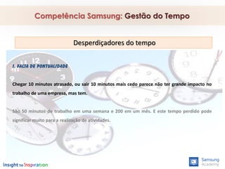 1. FALTA DE PONTUALIDADE
Chegar 10 minutos atrasado, ou sair 10 minutos mais cedo parece não ter grande impacto no
trabalho de uma empresa, mas tem.
São 50 minutos de trabalho em uma semana e 200 em um mês. E este tempo perdido pode
significar muito para a realização de atividades.
Competência Samsung: Gestão do Tempo
Desperdiçadores do tempo
 