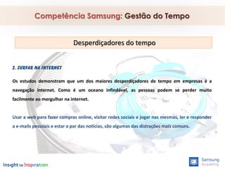 2. Surfar na internet
Os estudos demonstram que um dos maiores desperdiçadores de tempo em empresas é a
navegação internet. Como é um oceano infindável, as pessoas podem se perder muito
facilmente ao mergulhar na internet.
Usar a web para fazer compras online, visitar redes sociais e jogar nas mesmas, ler e responder
a e-mails pessoais e estar a par das notícias, são algumas das distrações mais comuns.
Competência Samsung: Gestão do Tempo
Desperdiçadores do tempo
 
