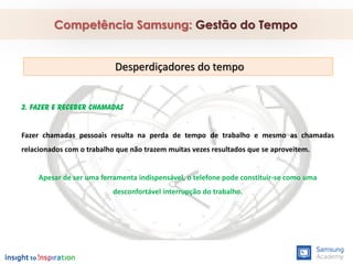 3. Fazer e receber chamadas
Fazer chamadas pessoais resulta na perda de tempo de trabalho e mesmo as chamadas
relacionados com o trabalho que não trazem muitas vezes resultados que se aproveitem.
Apesar de ser uma ferramenta indispensável, o telefone pode constituir-se como uma
desconfortável interrupção do trabalho.
Competência Samsung: Gestão do Tempo
Desperdiçadores do tempo
 