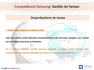 4. Fazer várias tarefas ao mesmo tempo
Lidar com muitas tarefas diferentes simultaneamente acaba por trazer desgaste e por resultar
em um trabalho mais lento ou desatento.
Ler e elaborar relatórios, atender pessoas, responder a pedidos, tomar decisões, fazer
comunicações, são algumas atividades que devem ser separadas por prioridade.
Competência Samsung: Gestão do Tempo
Desperdiçadores do tempo
 