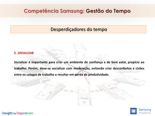 5. Socializar
Socializar é importante para criar um ambiente de confiança e de bem estar, propício ao
trabalho. Porém, deve-se socializar com moderação, evitando criar desconfortos e cisões
entre os colegas de trabalho e resultar em perda de produtividade.
Competência Samsung: Gestão do Tempo
Desperdiçadores do tempo
 