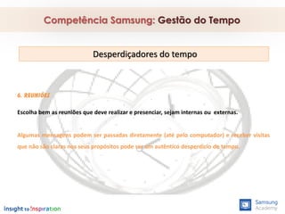 6. Reuniões
Escolha bem as reuniões que deve realizar e presenciar, sejam internas ou externas.
Algumas mensagens podem ser passadas diretamente (até pelo computador) e receber visitas
que não são claras nos seus propósitos pode ser um autêntico desperdício de tempo.
Competência Samsung: Gestão do Tempo
Desperdiçadores do tempo
 