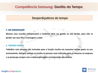 7. Má comunicação
Mesmo uma reunião indispensável e inadiável deve ser gerida no seu tempo, para não se
perder nos seus fins e mensagem a reter.
8. Treinar pessoal
Trabalhar com pessoas não treinadas para a função resulta em excessivo tempo gasto no seu
ensinamento. Delegue sempre as tarefas às pessoas mais indicadas para as mesmas na empresa
e se preocupe sempre com o desenvolvimento e treinamento das demais.
Competência Samsung: Gestão do Tempo
Desperdiçadores do tempo
 