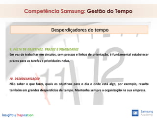 9. Falta de objetivos, prazos e prioridades
Em vez de trabalhar em círculos, sem pressas e linhas de orientação, é fundamental estabelecer
prazos para as tarefas e prioridades nelas.
10. Desorganização
Não saber o que fazer, quais os objetivos para o dia e onde está algo, por exemplo, resulta
também em grandes desperdícios de tempo. Mantenha sempre a organização na sua empresa.
Competência Samsung: Gestão do Tempo
Desperdiçadores do tempo
 