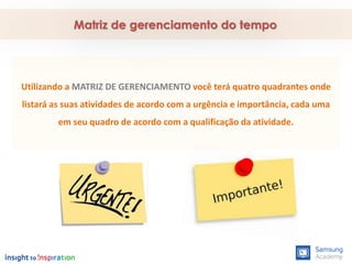 Utilizando a MATRIZ DE GERENCIAMENTO você terá quatro quadrantes onde
listará as suas atividades de acordo com a urgência e importância, cada uma
em seu quadro de acordo com a qualificação da atividade.
Matriz de gerenciamento do tempo
 