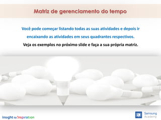 Você pode começar listando todas as suas atividades e depois ir
encaixando as atividades em seus quadrantes respectivos.
Veja os exemplos no próximo slide e faça a sua própria matriz.
Matriz de gerenciamento do tempo
 