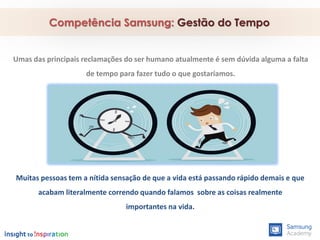 Competência Samsung: Gestão do Tempo
Muitas pessoas tem a nítida sensação de que a vida está passando rápido demais e que
acabam literalmente correndo quando falamos sobre as coisas realmente
importantes na vida.
Umas das principais reclamações do ser humano atualmente é sem dúvida alguma a falta
de tempo para fazer tudo o que gostaríamos.
 