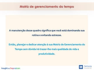 A manutenção desse quadro significa que você está dominando sua
rotina e evitando estresse.
Então, planejar e dedicar atenção à sua Matriz de Gerenciamento do
Tempo sem dúvida irá trazer-lhe mais qualidade de vida e
produtividade.
Matriz de gerenciamento do tempo
 