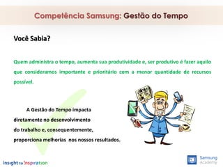 Competência Samsung: Gestão do Tempo
Você Sabia?
Quem administra o tempo, aumenta sua produtividade e, ser produtivo é fazer aquilo
que consideramos importante e prioritário com a menor quantidade de recursos
possível.
A Gestão do Tempo impacta
diretamente no desenvolvimento
do trabalho e, consequentemente,
proporciona melhorias nos nossos resultados.
 