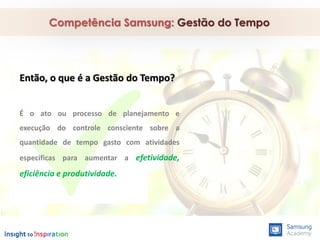 Competência Samsung: Gestão do Tempo
Então, o que é a Gestão do Tempo?
É o ato ou processo de planejamento e
execução do controle consciente sobre a
quantidade de tempo gasto com atividades
específicas para aumentar a efetividade,
eficiência e produtividade.
 
