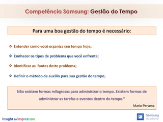  Entender como você organiza seu tempo hoje;
 Conhecer os tipos de problema que você enfrenta;
 Identificar as fontes deste problema;
 Definir o método de auxílio para sua gestão do tempo;
Competência Samsung: Gestão do Tempo
Para uma boa gestão do tempo é necessário:
Não existem formas milagrosas para administrar o tempo. Existem formas de
administrar as tarefas e eventos dentro do tempo.”
Mario Persona
 