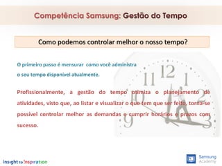 Competência Samsung: Gestão do Tempo
O primeiro passo é mensurar como você administra
o seu tempo disponível atualmente.
Como podemos controlar melhor o nosso tempo?
Profissionalmente, a gestão do tempo otimiza o planejamento de
atividades, visto que, ao listar e visualizar o que tem que ser feito, torna-se
possível controlar melhor as demandas e cumprir horários e prazos com
sucesso.
 
