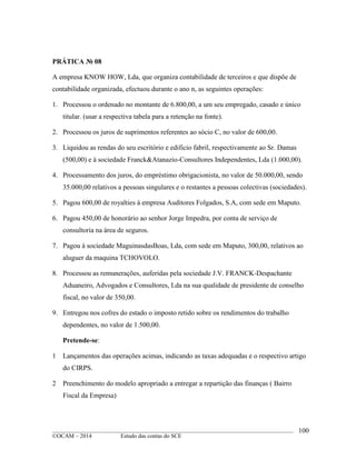 ____________________________________________________________________________________________
©OCAM – 2014 Estudo das contas do SCE
100
PRÁTICA № 08
A empresa KNOW HOW, Lda, que organiza contabilidade de terceiros e que dispõe de
contabilidade organizada, efectuou durante o ano n, as seguintes operações:
1. Processou o ordenado no montante de 6.800,00, a um seu empregado, casado e único
titular. (usar a respectiva tabela para a retenção na fonte).
2. Processou os juros de suprimentos referentes ao sócio C, no valor de 600,00.
3. Liquidou as rendas do seu escritório e edificio fabril, respectivamente ao Sr. Damas
(500,00) e à sociedade Franck&Atanazio-Consultores Independentes, Lda (1.000,00).
4. Processamento dos juros, do empréstimo obrigacionista, no valor de 50.000,00, sendo
35.000,00 relativos a pessoas singulares e o restantes a pessoas colectivas (sociedades).
5. Pagou 600,00 de royalties à empresa Auditores Folgados, S.A, com sede em Maputo.
6. Pagou 450,00 de honorário ao senhor Jorge Impedra, por conta de serviço de
consultoria na área de seguros.
7. Pagou à sociedade MaguinasdasBoas, Lda, com sede em Maputo, 300,00, relativos ao
aluguer da maquina TCHOVOLO.
8. Processou as remunerações, auferidas pela sociedade J.V. FRANCK-Despachante
Aduaneiro, Advogados e Consultores, Lda na sua qualidade de presidente de conselho
fiscal, no valor de 350,00.
9. Entregou nos cofres do estado o imposto retido sobre os rendimentos do trabalho
dependentes, no valor de 1.500,00.
Pretende-se:
1 Lançamentos das operações acimas, indicando as taxas adequadas e o respectivo artigo
do CIRPS.
2 Preenchimento do modelo apropriado a entregar a repartição das finanças ( Bairro
Fiscal da Empresa)
 