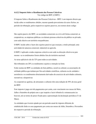 ____________________________________________________________________________________________
©OCAM – 2014 Estudo das contas do SCE
101
4.4.2.2 Imposto Sobre o Rendimento das Pessoas Colectivas
Ver código de IRPC (CIRPC)
O imposto Sobre o Rendimento das Pessoas Colectivas - IRPC é um imposto directo que
incide sobre os rendimentos obtidos, mesmo quando provenientes de actos ilicitos, no
periodo de tributação, pelos respectivos sujeitos passivos, nos termos deste codigo
São sujeito passivo do IRPC, as sociedades comerciais ou civis sob forma comercial, as
cooperativas, as empresas públicas e as demais pessoas colectivas de público ou privado,
com sede efectiva em território moçambicano.
O IRPC incide sobre o lucro dos sujeitos passivos que exerçam, a titulo principal, uma
actividade de natureza comercial, industrial ou agricola.
O IRPC é aplicado a todas empresas colectiva com sede ou direcção efectiva no pais
mesmo se os rendimentos forem obtidos fora do território nacional.
As taxas aplicáveis são de 32% para todas as actividades.
São tributados em 20% os rendimentos sujeitos a retenção na fonte.
Estão isentas de IRPC as entidades de bem público, social ou cultural, as associações de
utilidade pública que tenham por fim actividades cientificas, culturais ou de caridade e
assistência e os rendimentos directamente derivados do exercicio de actividades culturais,
recreativas e desportivas
As cooperativas agrárias, de artesanato e culturais têm uma redução de 50% da taxa geral
do IRPC
Este imposto é pago em três pagamentos por conta, com vencimento nos meses de Maio,
Julho e Setembro do próprio ano a que respeita o lucro tributável e remanescente (se
houver), até ao termo do prazo fixado para a apresentação da declaração periódica (31 de
Maio).
As entidades que tiverem optado por um periodo anual de imposto diferente do
estabelecido farão os seus pagamento por conta nos meses de Julho, Setembro e Novembro
do respectivo periodo de tributação.
 