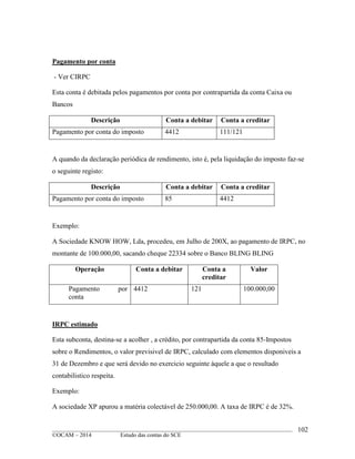 ____________________________________________________________________________________________
©OCAM – 2014 Estudo das contas do SCE
102
Pagamento por conta
- Ver CIRPC
Esta conta é debitada pelos pagamentos por conta por contrapartida da conta Caixa ou
Bancos
Descrição Conta a debitar Conta a creditar
Pagamento por conta do imposto 4412 111/121
A quando da declaração periódica de rendimento, isto é, pela liquidação do imposto faz-se
o seguinte registo:
Descrição Conta a debitar Conta a creditar
Pagamento por conta do imposto 85 4412
Exemplo:
A Sociedade KNOW HOW, Lda, procedeu, em Julho de 200X, ao pagamento de IRPC, no
montante de 100.000,00, sacando cheque 22334 sobre o Banco BLING BLING
Operação Conta a debitar Conta a
creditar
Valor
Pagamento por
conta
4412 121 100.000,00
IRPC estimado
Esta subconta, destina-se a acolher , a crédito, por contrapartida da conta 85-Impostos
sobre o Rendimentos, o valor previsivel de IRPC, calculado com elementos disponiveis a
31 de Dezembro e que será devido no exercicio seguinte àquele a que o resultado
contabilistico respeita.
Exemplo:
A sociedade XP apurou a matéria colectável de 250.000,00. A taxa de IRPC é de 32%.
 