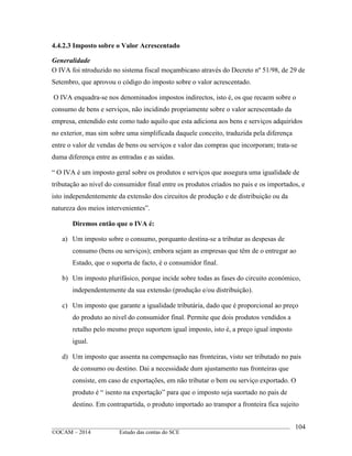 ____________________________________________________________________________________________
©OCAM – 2014 Estudo das contas do SCE
104
4.4.2.3 Imposto sobre o Valor Acrescentado
Generalidade
O IVA foi ntroduzido no sistema fiscal moçambicano através do Decreto nº 51/98, de 29 de
Setembro, que aprovou o código do imposto sobre o valor acrescentado.
O IVA enquadra-se nos denominados impostos indirectos, isto é, os que recaem sobre o
consumo de bens e serviços, não incidindo propriamente sobre o valor acrescentado da
empresa, entendido este como tudo aquilo que esta adiciona aos bens e serviços adquiridos
no exterior, mas sim sobre uma simplificada daquele conceito, traduzida pela diferença
entre o valor de vendas de bens ou serviços e valor das compras que incorporam; trata-se
duma diferença entre as entradas e as saidas.
“ O IVA é um imposto geral sobre os produtos e serviços que assegura uma igualidade de
tributação ao nivel do consumidor final entre os produtos criados no pais e os importados, e
isto independentemente da extensão dos circuitos de produção e de distribuição ou da
natureza dos meios intervenientes”.
Diremos então que o IVA é:
a) Um imposto sobre o consumo, porquanto destina-se a tributar as despesas de
consumo (bens ou serviços); embora sejam as empresas que têm de o entregar ao
Estado, que o suporta de facto, é o consumidor final.
b) Um imposto plurifásico, porque incide sobre todas as fases do circuito económico,
independentemente da sua extensão (produção e/ou distribuição).
c) Um imposto que garante a igualidade tributária, dado que é proporcional ao preço
do produto ao nivel do consumidor final. Permite que dois produtos vendidos a
retalho pelo mesmo preço suportem igual imposto, isto é, a preço igual imposto
igual.
d) Um imposto que assenta na compensação nas fronteiras, visto ser tributado no pais
de consumo ou destino. Dai a necessidade dum ajustamento nas fronteiras que
consiste, em caso de exportações, em não tributar o bem ou serviço exportado. O
produto é “ isento na exportação” para que o imposto seja suortado no pais de
destino. Em contrapartida, o produto importado ao transpor a fronteira fica sujeito
 