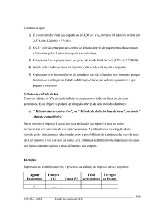 ____________________________________________________________________________________________
©OCAM – 2014 Estudo das contas do SCE
106
Constata-se que:
1) É o consumidor final que suporta os 374,00 de IVA, portanto irá adquirir o bem por
2.574,00 (2.200,00 + 374,00).
2) Os 374,00 são entregues nos cofres do Estado através de pagamentos fraccionados
efectuados pelos 3 primeiros agentes económicos.
3) O imposto final é proporcional ao preço de venda final do bem (17% de 2.200,00).
4) Incide sobre todas as fases do circuito; cada venda está sujeita a imposto.
5) O produtor e os intermediários do comércio não são afectados pelo imposto, porque
limitam-se a entregar ao Estado a diferença entre o que cobram a jusante e o que
pagam a montante.
Métodos de cálculo do Iva
Como se referiu, o IVA pretende tributar o consumo em todas as fases do circuito
económico. Este objectivo poderá ser atingido através de dois métodos distintos:
a) “ Método directo subtractivo”, ou “ Método da dedução base da base”, ou ainda “
Método contabilistico”
Neste método o imposto é calculado pela aplicação da respectiva taxa ao valor
acrescentado em cada fase do circuito económico. As dificuldades da adopção deste
método estão directamente relacionadas com a possibilidade da existência de mais de uma
taxa de imposto ( não é o caso da nossa Lei), tornando-se praticamente inaplicável no caso
dos inputs estarem sujeitos a taxas diferentes dos outputs.
Exemplo:
Reportado ao exemplo anterior, o processo de cálculo do imposto seria o seguinte:
Agente
Economico
Compra
( C) Venda (V)
Valor
acrescentado
Entregue
ao Estado
P …..
 