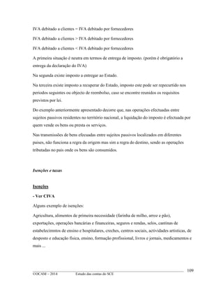 ____________________________________________________________________________________________
©OCAM – 2014 Estudo das contas do SCE
109
IVA debitado a clientes = IVA debitado por fornecedores
IVA debitado a clientes > IVA debitado por fornecedores
IVA debitado a clientes < IVA debitado por fornecedores
A primeira situação é neutra em termos de entrega de imposto. (porém é obrigatório a
entrega da declaração do IVA)
Na segunda existe imposto a entregar ao Estado.
Na terceira existe imposto a recuperar do Estado, imposto este pode ser repecurtido nos
periodos seguintes ou objecto de reembolso, caso se encontre reunidos os requisitos
previstos por lei.
Do exemplo anteriormente apresentado decorre que, nas operações efectuadas entre
sujeitos passivos residentes no território nacional, a liquidação do imposto é efectuada por
quem vende os bens ou presta os serviços.
Nas transmissões de bens efecuadas entre sujeitos passivos localizados em diferentes
paises, não funciona a regra da origem mas sim a regra do destino, sendo as operações
tributadas no pais onde os bens são consumidos.
Isenções e taxas
Isenções
- Ver CIVA
Alguns exemplo de isenções:
Agricultura, alimentos de primeira necessidade (farinha de milho, arroz e pão),
exportações, operações bancárias e financeiras, seguros e rendas, selos, cantinas de
estabelecimntos de ensino e hospitalares, creches, centros sociais, actividades artisticas, de
desposto e educação fisica, ensino, formação profissional, livros e jornais, medicamentos e
mais ...
 