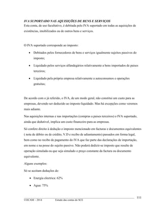 ____________________________________________________________________________________________
©OCAM – 2014 Estudo das contas do SCE
111
IVA SUPORTADO NAS AQUISIÇÕES DE BENS E SERVIÇOS
Esta conta, de uso facultativo, é debitada pelo IVA suportado em todas as aquisições de
existências, imobilizados ou de outros bens e serviços.
O IVA suportado corresponde ao imposto:
 Debitados pelos fornecedores de bens e serviços igualmente sujeitos passivos do
imposto;
 Liquidado pelos serviços alfandegários relativamente a bens importados de paises
terceiros;
 Liquidado pela própria empresa relativamente a autoconsumos e operações
gratuitas;
De acordo com o já referido, o IVA, de um modo geral, não constitui um custo para as
empresas, devendo ser deduzido ao imposto liquidado. Mas há excepções como veremos
mais adiante.
Nas aquisições internas e nas importações (compras a paises terceiros) o IVA suportado,
ainda que dedutivel, implica um custo financeiro para as empresas.
Só confere direito à dedução o imposto mencionado em facturas e documentos equivalentes
( nota de débito ou de crédito, V.D e recibo de adiantamento) passados em forma legal,
bem como no recibo de pagamento do IVA que faz parte das declarações de importação,
em nome e na posse do sujeito passivo. Não poderá dedizir-se imposto que resulte de
operação simulada ou que seja simulado o preço constante da factura ou documento
equivalente.
Alguns exemplos:
Só se aceitam deduções de:
 Energia electrica: 62%
 Agua: 75%
 