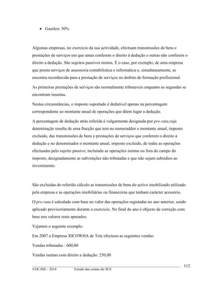 ____________________________________________________________________________________________
©OCAM – 2014 Estudo das contas do SCE
112
 Gasóleo: 50%
Algumas empresas, no exercicio da sua actividade, efectuam transmissões de bens e
prestações de serviços em que umas conferem o direito à dedução e outras não conferem o
direito a dedução. São sujeitos passivos mistos. É o caso, por exemplo, de uma empresa
que presta serviços de assessoria contabilistica e informática e, simultaneamente, se
encontra reconhecida para a prestação de serviços no âmbito de formação profissional.
As primeiras prestações de serviços são normalmente tributaveis enquanto as segundas se
encontram insentas.
Nestas circunstâncias, o imposto suportado é dedutivel apenas na percentagem
correspondente ao montante anual de operações que dêem lugar a dedução.
A percentagem de dedução atrás referida é vulgarmente designada por pro rata,cuja
deterninação resulta de uma fracção que tem no numeraddor o montante anual, imposto
excluido, das transmissões de bens e prestações de serviços que conferem o direito à
dedução e no denominador o montante anual, imposto excluido, de todas as operações
efectuadas pelo sujeito passivo, incluindo as operações isentas ou fora do campo do
imposto, designadamente as subvenções não tributadas e que não sejam subsidios ao
investimento.
São excluidas do referido cálculo as transmissões de bens do activo imobilizado utilizado
pela empresa e as operações imobiliárias ou financeiras que tenham carácter acessório.
O pro rata é calculado com base no valor das operações registadas no ano anterior, sendo
aplicado provisoriamente durante o exercicio. No final do ano é objecto de correção com
base nos valores reais apurados.
Vejamos o seguinte exemplo:
Em 2007 a Empresa XICOWHA de Tete efectuou as seguintes vendas:
Vendas tributadas : 600,00
Vendas isentas com direito a dedução: 250,00
 