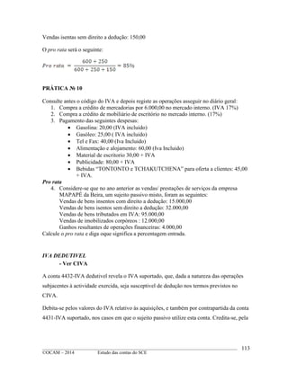 ____________________________________________________________________________________________
©OCAM – 2014 Estudo das contas do SCE
113
Vendas isentas sem direito a dedução: 150,00
O pro rata será o seguinte:
PRÁTICA № 10
Consulte antes o código do IVA e depois registe as operações asseguir no diário geral:
1. Compra a crédito de mercadorias por 6.000,00 no mercado interno. (IVA 17%)
2. Compra a crédito de mobiliário de escritório no mercado interno. (17%)
3. Pagamento das seguintes despesas:
 Gasolina: 20,00 (IVA incluido)
 Gasóleo: 25,00 ( IVA incluido)
 Tel e Fax: 40,00 (Iva Incluido)
 Alimentação e alojamento: 60,00 (Iva Incluido)
 Material de escritorio 30,00 + IVA
 Publicidade: 80,00 + IVA
 Bebidas “TONTONTO e TCHAKUTCHENA” para oferta a clientes: 45,00
+ IVA.
Pro rata
4. Considere-se que no ano anterior as vendas/ prestações de serviços da empresa
MAPAPÉ da Beira, um sujeito passivo misto, foram as seguintes:
Vendas de bens insentos com direito a dedução: 15.000,00
Vendas de bens isentos sem direito a dedução: 32.000,00
Vendas de bens tributados em IVA: 95.000,00
Vendas de imobilizados corpóreos : 12.000,00
Ganhos resultantes de operações financeiras: 4.000,00
Calcule o pro rata e diga oque significa a percentagem entrada.
IVA DEDUTIVEL
- Ver CIVA
A conta 4432-IVA dedutivel revela o IVA suportado, que, dada a natureza das operações
subjacentes à actividade exercida, seja susceptivel de dedução nos termos previstos no
CIVA.
Debita-se pelos valores do IVA relativo às aquisições, e também por contrapartida da conta
4431-IVA suportado, nos casos em que o sujeito passivo utilize esta conta. Credita-se, pela
 
