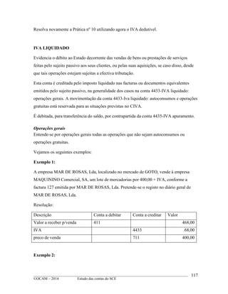 ____________________________________________________________________________________________
©OCAM – 2014 Estudo das contas do SCE
117
Resolva novamente a Prática nº 10 utilizando agora o IVA dedutivel.
IVA LIQUIDADO
Evidencia o débito ao Estado decorrente das vendas de bens ou prestações de serviços
feitas pelo sujeito passivo aos seus clientes, ou pelas suas aquisições, se caso disso, desde
que tais operações estejam sujeitas a efectiva tributação.
Esta conta é creditada pelo imposto liquidado nas facturas ou documentos equivalentes
emitidos pelo sujeito passivo, na generalidade dos casos na conta 4433-IVA liquidado:
operações gerais. A movimentação da conta 4433-Iva liquidado: autoconsumos e operações
gratuitas está reservada para as situações previstas no CIVA.
É debitada, para transferência do saldo, por contrapartida da conta 4435-IVA apuramento.
Operações gerais
Entende-se por operações gerais todas as operações que não sejam autoconsumos ou
operações gratuitas.
Vejamos os seguintes exemplos:
Exemplo 1:
A empresa MAR DE ROSAS, Lda, localizado no mercado de GOTO, vende à empresa
MAQUININO Comercial, SA, um lote de mercadorias por 400,00 + IVA, conforme a
factura 127 emitida por MAR DE ROSAS, Lda. Pretende-se o registo no diário geral de
MAR DE ROSAS, Lda.
Resolução:
Descrição Conta a debitar Conta a creditar Valor
Valor a receber p/venda 411 468,00
IVA 4433 68,00
preco de venda 711 400,00
Exemplo 2:
 