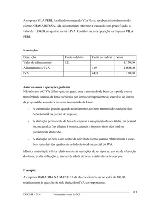 ____________________________________________________________________________________________
©OCAM – 2014 Estudo das contas do SCE
118
A empresa VILA PERI, localizado no mercado Vila Nova, recebeu adiantadamente do
cliente NHAMADJESSA, Lda-adiantamento referente a transação sem preço fixado, o
valor de 1.170,00, no qual se inclui o IVA. Contabilizar esta operação na Empresa VILA
PERI.
Resolução:
Descrição Conta a debitar Conta a creditar Valor
Valor do adiantamento 121 1.170,00
Adiantamento s/ IVA 419 1.000,00
IVA 4433 170,00
Autoconsumos e operações gratuitas
Não obstante o CIVA difinir que, em geral, uma transmissão de bens corroponde a uma
transferência onerosa de bens corpóreos por forma correspondente ao exercicio do direito
de propriedade, considera-se como transmissão de bens:
- A transmissão gratuita quando relativamente aos bens transmitidos tenha havido
dedução total ou parcial do imposto.
- A afectação permanente de bens da empresa a uso próprio do seu titular, do pessoal
ou, em geral, a fins alheios à mesma, quando o imposto tiver sido total ou
parcialmente deduzido;
- A afectação de bens a um sector de actividade isento quando relativamente a esses
bens tenha havido igualmente a dedução total ou parcial do IVA.
Idêntica assimilação é feita relativamente às prestações de serviços se, em vez de afectação
dos bens, existir utilização e, em vez de oferta de bens, existir oferta de serviços.
Exemplo:
A empresa MABADJIA NA MAPAU, Lda oferece existências no valor de 100,00,
relativamente às quais havia sido deduzido o IVA correspondente.
 