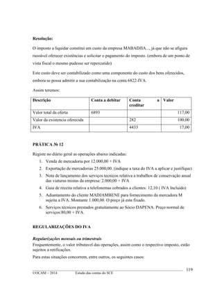 ____________________________________________________________________________________________
©OCAM – 2014 Estudo das contas do SCE
119
Resolução:
O imposto a liquidar constitui um custo da empresa MABADJIA..., já que não se afigura
razoável oferecer existências e solicitar o pagamento do imposto. (embora de um ponto de
vista fiscal o mesmo pudesse ser repercutido)
Este custo deve ser contabilizado como uma componente do custo dos bens oferecidos,
embora se possa admitir a sua contabilização na conta 6822-IVA.
Assim teremos:
Descrição Conta a debitar Conta a
creditar
Valor
Valor total da oferta 6893 117,00
Valor da existencia oferecida 282 100,00
IVA 4433 17,00
PRÁTICA № 12
Registe no diário geral as operações abaixo indicadas:
1. Venda de mercadoria por 12.000,00 + IVA
2. Exportação de mercadorias 25.000,00. (indique a taxa do IVA a aplicar e justifique)
3. Nota de lançamento dos serviços tecnicos relativa a trabalhos de conservação anual
das viaturas mistas da empresa: 2.000,00 + IVA
4. Guia de receita relativa a telefonemas cobrados a clientes: 12,10 ( IVA Incluido)
5. Adiantamento do cliente MADJAMBENE para fornecimento da mercadora M
sujeita a IVA. Montante 1.000,00. O preço já esta fixado.
6. Serviços técnicos prestados gratuitamente ao Sócio DAPENA. Preço normal de
serviços:80,00 + IVA.
REGULARIZAÇÕES DO IVA
Regularizações mensais ou trimestrais
Frequentemente, o valor tributavel das operações, assim como o respectivo imposto, estão
sujeitos a retificações.
Para estas situações concorrem, entre outros, os seguintes casos:
 