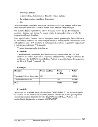 ____________________________________________________________________________________________
©OCAM – 2014 Estudo das contas do SCE
120
- Devolução de bens;
- A concessão de abatimentos ou descontos fora da factura;
- Invalidade, rescisão ou redução do contrato;
- Etc
As regularizações mensais ou trimestrais, conforme o periodo de imposto, podem ser a
favor do sujeito passivo ou a favor do estado, conta 4434-IVA regularizações.
Um exemplo de uma regularização a favor do sujeito passivo é a que decorre de um
desconto efectuado a um cliente. Ao reduzir o valor da transacção, reduz-se o valor do
imposto inicialmente liquidado.
Uma regularização a favor do Estado é a que pode resultar, por exemplo, da contabilização
de uma nota de crédito de um fornecedor por devolução de mercadorias. Inicialmente havia
sido deduzido todo o IVA constante da factura; com a devolução há que repôr (regularizar)
a parte correspondente ao IVA deduzido.
Vejamos alguns exemplos de aplicação:
Exemplo 1:
A Empresa Franck Comercial, Lda devolveu ao seu fornecedor PEWE, Lda 100
unidades das últimas mercadorias adquiridas, tendo recebido a correspondente nota de
crédito no valor de 117,00, incluindo IVA. Pretende-se a contabilização desta operação
no diário de Franck Comercial, Lda.
Resolução:
Descrição Conta a debitar Conta a
creditar
Valor
Valor devolvido ao fornecedor 421 117,00
Valor das mercadorias 217 100,00
IVA 44342 17,00
Exemplo 2:
A Empresa MARIAZINHA concedeu ao cliente CHICOESPERTO um desconto especial
no valor de 5% das compras efectuadas no primeiro semestre de 20X0, o que originou a
emissão de uma nota de crédito no valor de 234,00, incluindo IVA. Pretende-se a
contabilização da operação na empresa MARIAZINHA
 