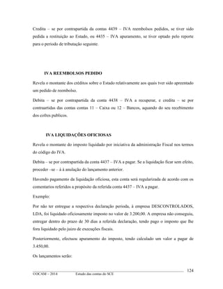 ____________________________________________________________________________________________
©OCAM – 2014 Estudo das contas do SCE
124
Credita – se por contrapartida da contas 4439 – IVA reembolsos pedidos, se tiver sido
pedida a restituição ao Estado, ou 4435 – IVA apuramento, se tiver optado pelo reporte
para o periodo de tributação seguinte.
IVA REEMBOLSOS PEDIDO
Revela o montante dos créditos sobre o Estado relativamente aos quais tver sido apreentado
um pedido de reembolso.
Debita – se por contrapartida da conta 4438 – IVA a recuperar, e credita – se por
contraartidas das contas contas 11 – Caixa ou 12 – Bancos, aquando do seu recebimento
dos cofres publicos.
IVA LIQUIDAÇÕES OFICIOSAS
Revela o montante do imposto liquidado por iniciativa da administração Fiscal nos termos
do código do IVA.
Debita – se por contrapartida da conta 4437 – IVA a pagar. Se a liquidação ficar sem efeito,
proceder –se – á à anulação do lançamento anterior.
Havendo pagamento da liquidação oficiosa, esta conta será regularizada de acordo com os
comentarios referidos a propósito da referida conta 4437 – IVA a pagar.
Exemplo:
Por não ter entregue a respectiva declaração perioda, à empresa DESCONTROLADOS,
LDA, foi liquidado oficiosamente imposto no valor de 3.200,00. A empresa não conseguiu,
entregar dentro do prazo de 30 dias a referida declaração, tendo pago o imposto que lhe
fora liquidado pelo juizo de execuções fiscais.
Posteriormente, efectuou apuramento do imposto, tendo calculado um valor a pagar de
3.450,00.
Os lançamentos serão:
 
