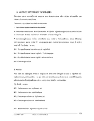 ____________________________________________________________________________________________
©OCAM – 2014 Estudo das contas do SCE
126
8. OUTROS DEVEDORES E CREDORES
Registam outras operações da empresa com terceiros que não estejam abrangidas nas
contas clientes e fornecedores.
Esta conta engloba varias rúbricas tais como:
1. Fornecedor de investimentos de capital
A conta 461 Fornecedores de investimentos de capital, regista as operações efectuadas com
os vendedores de bens ou serviços destinados ao activo tangivel.
A movimentação desta conta é semelhante a da conta 42 Fornecedores a única diferença
entre as duas é que a conta 461 serve apenas para registar as compras a prazo de activo
tangivel. Ela divide – se em:
4611 Fornecedores de investimento de capital c/c
4612 Fornecedores de Inv de capital – Titulos a pagar
4613 Fornecedores de inv de capital - adiantamentos
4619 Outras operações
2. Pessoal
Para além das operações relativas ao pessoal, esta conta abragem as que se reportam aos
orgãos sociais, entendendos – se que estes são constituidos pela mesa da assembleia geral,
administração, fiscalização ou outros corpos com funções equiparadas.
Ela divide – se em:
4511 Adiantamento aos orgões sociais
4512 Adiantamento aos trabalhadores
4518 Outras operações com órgãos sociais
4519 Outras operações com trabalhadores
4621 Remnerações a pagar aos orgãos sociais
 