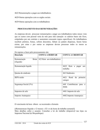 ____________________________________________________________________________________________
©OCAM – 2014 Estudo das contas do SCE
127
4622 Renumerações a pagar aos trabalhadores
4628 Outras operações com os orgãos sociais
4629 Outras operações com os trabalhadores
PROCESSAMENTO DAS REMUNERAÇÕES
As empresas devem processar remunerações a pagar aos trabalhadores todos meses visto
que os custos com pessoal varia de mês para mês (atenção: os salários bases são fixos,
estipulados por um contrato e aumentam consoante regras especificas). Os trabalhadores
recebem prémios, bonus, sofrem descontos, faltam ou pedem dispensas, fazem horas
extras, por estas e por outras as empresas devem processar todos os meses as
remunerações.
Os registos a fazer pelo processamento são:
Descrição CONTA A DEBITAR CONTA A CREDITAR
Remuneração Bruta
(iliquida)
622 Rem aos trabalhadores
Remuneração liquida 4622 Rem a pagar aos
trabalha
Quotas do sindicato 463 Sindicatos
IRPS retido 4421 Rend da primeira
categor
Segurança Social (3%) 449 Contribuicao para o
INSS
Impostos de selo 4481 Imposto de selo
Imposto Autarquico 4482 Imposto Autarquico
O vencimento da hora obtem –se recorrendo a formula:
[(Remuneracao iliquida x 12 meses) : (52 x n de horas de trabalho semanal)]
Mais detalhes sobre o assunto: Consultar a lei do trabalho (disponivel nas lojas ou
Imprensa Nacional de Moçambique)
 