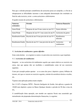 ____________________________________________________________________________________________
©OCAM – 2014 Estudo das contas do SCE
131
Para que o referido principio contabilistico de acrescimo possa ser cumprido, e a fim de se
ultrapassarem as dificuldades inerentes a uma adequada determinação dos resultados no
final de cada exercicio, existe a conta acréscimos e deferimentos.
O quadro resumo de acréscimos e diferimentos:
Natureza
ecónomica
Periodo Natureza financeira
Gasto/Perda Despesas do ano N mas custos no ano N+1 Gastos diferidos
Gasto/Perda Despesas do ano N+1 mas custos do ano N Acréscimo de gastos
Rendimento/Ganho Receita do ano N mas proveito do ano N+1 Rendimentos
diferidos
Rendimento/Ganho Receita do ano N+1 mas proveito do ano N Acréscimo de
rendimentos
9.1 Acréscimo de rendimentos e gastos diferidos
Estas conta destina – se a registar os custos e os proveitos nos exercicios a que respeitam.
9.1.1 Acréscimos de rendimentos
Integram – se nos acréscimos de rendimentos aqueles que sejam relativos ao exercicio em
curso, mas que apenas irão ser recebidos e contabilizados como tal nos exercicios
seguintes.
Como por exemplo podem apontar – se os casos dos juros ( depósito a prazo, billhetes de
tesouro, etc) que se vencem no exercicio seguinte, contrato de assistência técnica a receber,
etc..
Vejamos uma aplicação prática muito simples
Em 1/11/07 a Empresa XPTO - Parceria Inteligente de Gestão, Lda aplicou a quantia de
120,00 num depósito a prazo no Banco Qualquer durante o periodo de 90 dias a taxa de
4%.
A contabilização desta operação, sem atender aos aspectos fiscais mas assumindo que
mensalmente são preparadas demonstrações financeiras, é a seguinte:
 