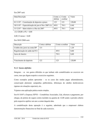 ____________________________________________________________________________________________
©OCAM – 2014 Estudo das contas do SCE
132
Em 2007 será:
Data/Descrição Conta a
debitar
Conta a
creditar
Valor
01/11/07 – Constituição de deposito a prazo 123 121 120,00
30/11/07 – Especialização do juro d Nov 2007 (1) 4931 7811 0.40
31/12/07 – Idem relativo a Dez de 2007 4931 7811 0,40
(1) 120,00 x 4% = 4,80
4,80:12 meses = 0,40
Em 30/01/2008 será:
Descrição Conta a debitar Conta a creditar Valor
Crédito dos juros na conta DP 121 1,20
Regularização do saldo da1911 4931 0,80
Juros de Janeiro 7811 0,40
Vencimento do depósito 121 123 120,00
9.1.2 Gastos defiridos
Integram – se nos gastos diferidos os que tenham sido contabilizados no exercicio em
curso, mas que digam respeito a exercicios seguintes.
Como exemplos podem apresentar – se os casos das rendas pagas adiantadamente,
conservação plurienal, campanhas publicitárias, diferenças de câmbio desfavoraveis
(apenas em situações especiais), etc..
Vejamos uma aplicação prática muito simples.
Em 01/10/07 a Empresa XPTO – Contabilitas Associados, Lda, efectuou o pagamento, por
cheque, do prémio de seguro contra incêndio na quantia de 12,00 sendo o periodo coberto
pela respectiva apólice um ano a contar daquela data.
A contabilização desta operação é a seguinte, admitindo que a empresasó elabora
demonstrações financeiras no final de cada exercicio.
 