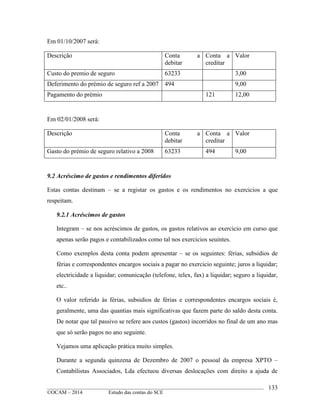 ____________________________________________________________________________________________
©OCAM – 2014 Estudo das contas do SCE
133
Em 01/10/2007 será:
Descrição Conta a
debitar
Conta a
creditar
Valor
Custo do premio de seguro 63233 3,00
Deferimento do prémio de seguro ref a 2007 494 9,00
Pagamento do prémio 121 12,00
Em 02/01/2008 será:
Descrição Conta a
debitar
Conta a
creditar
Valor
Gasto do prémio de seguro relativo a 2008 63233 494 9,00
9.2 Acréscimo de gastos e rendimentos diferidos
Estas contas destinam – se a registar os gastos e os rendimentos no exercicios a que
respeitam.
9.2.1 Acréscimos de gastos
Integram – se nos acréscimos de gastos, os gastos relativos ao exercicio em curso que
apenas serão pagos e contabilizados como tal nos exercicios seuintes.
Como exemplos desta conta podem apresentar – se os seguintes: férias, subsidios de
férias e correspondentes encargos sociais a pagar no exercicio seguinte; juros a liquidar;
electricidade a liquidar; comunicação (telefone, telex, fax) a liquidar; seguro a liquidar,
etc..
O valor referido às férias, subsidios de férias e correspondentes encargos sociais é,
geralmente, uma das quantias mais significativas que fazem parte do saldo desta conta.
De notar que tal passivo se refere aos custos (gastos) incorridos no final de um ano mas
que só serão pagos no ano seguinte.
Vejamos uma aplicação prática muito simples.
Durante a segunda quinzena de Dezembro de 2007 o pessoal da empresa XPTO –
Contabilistas Associados, Lda efectuou diversas deslocações com direito a ajuda de
 