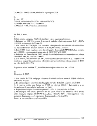 ____________________________________________________________________________________________
©OCAM – 2014 Estudo das contas do SCE
136
24.000,00 – 600,00 = 1.800,00 valor de seguro para 2008
6.
J = cni : 12
Taxa de juro semestral de 10% = taxa anual de 20%
J = 10.000,00 x 6 x 0,2 : 12 = 1.000,00
1.000,00 : 6 = 166.67 valor de juro mensal.
PRÁTICA № 15
I
Relativamente à empresa MARÃO, Conhece – se os seguintes elementos:
1. Foi pago, em 3/11/07, o prémio de seguro de incêndio relativo ao periodo de 1/11/2007 a
1/5/2008, no montante de 25.000,00
2. Em Janeiro de 2008 pagou – se a despesa correspondente ao consumo de electricidade
do mês de Dezembro de 2007, no valor de 5.200,00, com IVA incluido.
3. Em 30/4/08 foram recebidos juros das obrigações da sociedade MACHOS, Lda no valor
de 24.000,00 e correspondente ao periodo de 30/10/2007 a 30/04/08
4. Foi paga, em Dezembro de 2007, a renda do estabrlecimento correspondente ao mês de
Janeiro de 2008, no valor de 12.000,00
5. Foi emitida, em Dezembro de 2007, uma factura sobre um cliente NAO INTERESSA
relativa ao aluguer de equipamento informático correspondente ao mês de Janeiro de 2008,
no valor de 30.000 + IVA
Registe no diário do MARÃO, estes lançamentos para os anos de 2007 e 2008.
II
Dezembro de 2007:
1. Em Janeiro de 2008 será paga a despesa de electricidade no valor de 105,00 relativa a
Dezembro de 2007
2. Há a registar juros semestrais de obrigações no valor de 300,00 a vencer em 28/2/08
3. A empresa emitiu uma factura em 8/2/07 no valor de 600,00 + IVA relativa a um
fornecimento de mercadorias a efectuar em 2008.
4. Pagamento de seguro referente ao prazo 1/12/07 a 31/5/08 no valor de 30,00
5. Os encargos com férias a processar no ano 2008, realtivos ao direito de férias do ano
2007 atinge, na Empresa TCHICAU CAU, Lda., 1.000,00. IRPS: 150,00 segurança social
por conta da empresa ......% e por conta do empregado .....% (total 7%)
Pede – se o registo das operações no diário.
 