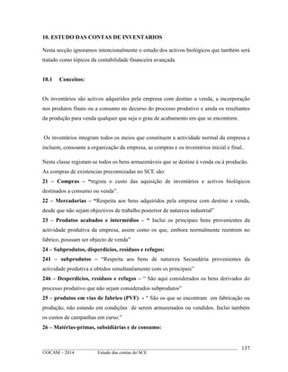 ____________________________________________________________________________________________
©OCAM – 2014 Estudo das contas do SCE
137
10. ESTUDO DAS CONTAS DE INVENTARIOS
Nesta secção ignoramos intencionalmente o estudo dos activos biológicos que também será
tratado como tópicos da contabilidade financeira avançada.
10.1 Conceitos:
Os inventários são activos adquiridos pela empresa com destino a venda, a incorporação
nos produtos finais ou a consumo no decurso do processo produtivo e ainda os resultantes
da produção para venda qualquer que seja o grau de acabamento em que se encontrem.
Os inventários integram todos os meios que constituem a actividade normal da empresa e
incluem, consoante a organização da empresa, as compras e os inventários inicial e final..
Nesta classe registam-se todos os bens armazenáveis que se destine à venda ou à producão.
As compras de existencias preconnizadas no SCE são:
21 – Compras – “regista o custo das aquisição de inventários e activos biológicos
destinados a consumo ou venda”.
22 – Mercadorias – “Respeita aos bens adquiridos pela empresa com destino a venda,
desde que não sejam objectivos de trabalho posterior de natureza industrial”
23 – Produtos acabados e intermédios – “ Inclui os principais bens provenientes da
actividade produtiva da empresa, assim como os que, embora normalmente reentrem no
fabrico, posssam ser objecto de venda”
24 – Subprodutos, disperdicios, resíduos e refugos:
241 – subprodutos – “Respeita aos bens de natureza Secundária provenientes da
actividade produtiva e obtidos simultanêamente com os principais”
246 – Desperdicios, resíduos e refugos – “ São aqui considerados os bens derivados do
processo produtivo que não sejam considerados subprodutos”
25 – produtos em vias de fabrico (PVF) - “ São os que se encontram em fabricação ou
produção, não estando em condições de serem armazenados ou vendidos. Inclui também
os custos de campanhas em curso.”
26 – Matérias-primas, subsidiárias e de consumo:
 