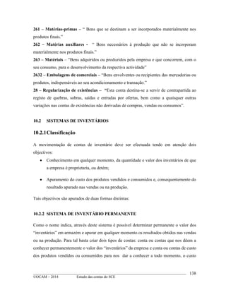 ____________________________________________________________________________________________
©OCAM – 2014 Estudo das contas do SCE
138
261 – Matérias-primas – “ Bens que se destinam a ser incorporados materialmente nos
produtos finais.”
262 – Matérias auxiliares - “ Bens necessários à produção que não se incorporam
materialmente nos produtos finais.”
263 – Matériais – “Bens adquiridos ou produzidos pela empresa e que concorrem, com o
seu consumo, para o desenvolvimento da respectiva actividade”
2632 – Embalagens de comerciais – “Bens envolventes ou recipientes das mercadorias ou
produtos, indispensáveis ao seu acondicionamento e transação.”
28 – Regularização de existências – “Esta conta destina-se a servir de contrapartida ao
registo de quebras, sobras, saidas e entradas por ofertas, bem como a quaisquer outras
variações nas contas de existências não derivadas de compras, vendas ou consumos”.
10.2 SISTEMAS DE INVENTÁRIOS
10.2.1Classificação
A movimentação de contas de inventário deve ser efectuada tendo em atenção dois
objectivos:
 Conhecimento em qualquer momento, da quantidade e valor dos inventários de que
a empresa é proprietaria, ou detém;
 Apuramento do custo dos produtos vendidos e consumidos e, consequentemente do
resultado apurado nas vendas ou na produção.
Tais objectivos são apurados de duas formas distintas:
10.2.2 SISTEMA DE INVENTÁRIO PERMANENTE
Como o nome indica, através deste sistema é possivel determinar permanente o valor dos
“inventários” em armazém e apurar em qualquer momento os resultados obtidos nas vendas
ou na produção. Para tal basta criar dois tipos de contas: conta ou contas que nos dêem a
conhecer permanentemente o valor dos “inventários” da empresa e conta ou contas de custo
dos produtos vendidos ou consumidos para nos dar a conhecer a todo momento, o custo
 