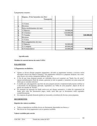 ____________________________________________________________________________________________
©OCAM – 2014 Estudo das contas do SCE
14
Lançamento resumo:
Maputo, 30 de Setembro de 20x1
Transporte
11 Caixa
a Diversos
Pelos recebimentos do mes
a 12 Bancos 50.000,00
a 41 Clientes 120.000,00
a 71 Vendas 70.000,00 240.000,00
Diversos
a 11 Caixa
Pelos pagamentos do mes
12 Bancos 30.000,00
21 Compras 40.000,00
42 Fornecedores 20.000,00 90.000,00
Aprenda mais:
Medidas de controlo interno da conta CAIXA
PAGAMENTOS
1) Pagamentos em dinheiro:
 Apenas se devem efectuar pequenos pagamentos, devendo os pagamentos normais a terceiros serem
efectuados através dos Bancos (cheques). Tais pagamentos referem-se a pequenas despesas, tais como:
selos fiscais e de correio, transportes públicos, táxis, etc.
 A fim de que essas despesas possam ser realizadas dever-se-á constituir um "fundo fixo de caixa",
reposto periodicamente (final da semana, quinzena ou mês ou quando o numerário em caixa atinja um
limite que se considere mínimo).
 À medida que cada pagamento seja feito da caixa pequena deverá o responsável pela mesma verificar se
o documento foi devidamente aprovado, registando-o na "folha de caixa pequena", depois de lhe ter
aposto um carimbo de "PAGO".
 No momento da reposição do fundo emitir-se-á um cheque nominativo, à ordem do responsável do
fundo, pelo valor dos documentos pagos, sendo, nesta data que os documentos serão registados
contabilisticamente.
 Em empresas de grande dimensão poderá ser necessária a existência de diversas caixas pequenas.
RECEBIMENTOS
Depósito dos valores recebidos:
 Todas as importâncias recebidas devem ser diariamente depositadas nos bancos, e
 Não devem ser feitos pagamentos com as quantias recebidas.
Valores recebidos pelo correio
 