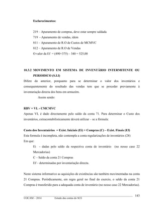 ____________________________________________________________________________________________
©OCAM – 2014 Estudo das contas do SCE
143
Esclarecimentos:
219 – Apuramento de compras, deve estar sempre saldada
719 - Apuramento de vendas, idem
811 – Apuramento de R.O de Custos de MCMVC
812 – Apuramento de R.O de Vendas
O valor da Ef = (490+375) – 340 = 525,00
10.3.2 MOVIMENTO EM SISTEMA DE INVENTÁRIO INTERMITENTE OU
PERIODICO (S.I.I)
Difere do anterior, porquanto para se determinar o valor dos inventários e
consequentemente do resultado das vendas tem que se proceder previamente à
inventariação directa dos bens em armazém.
Assim sendo:
RBV = VL - CMCMVC
Apenas VL é dado directamente pelo saldo da conta 71. Para determinar o Custo dos
inventários, extracontabilisticamente deverá utilizar – se a fórmula:
Custo dos Inventaários = Exist. Iniciais (Ei) + Compras (C) – Exist. Finais (Ef)
Esta formula é incompleta, não contempla a conta regularizações de inventários (28)
Em que:
Ei - dadas pelo saldo da respectiva conta de inventário (no nosso caso 22
Mercadorias)
C – Saldo da conta 21 Compras
Ef – determinadas por inventariação directa.
Neste sistema informativo as aquisições de existências são também movimentadas na conta
21 Compras. Periódicamente, em regra geral no final do exercio, o saldo da conta 21
Compras é transferido para a adequada conta de inventário (no nosso caso 22 Mercadorias).
 