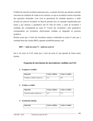 ____________________________________________________________________________________________
©OCAM – 2014 Estudo das contas do SCE
144
O debito da conta de inventário representa, pois, o conjunto dos bens que durante o periodo
estiveram em condições de venda ou de consumo; ou seja as inventários iniciais acrescidas
das aquisições efectuadas. Com vista ao apuramento do resultado operativo, o saldo
devedor da conta de inventário no final do periodo deve ser ajustado (regularizado) por
forma a que expresse o quantitativo das Ef. Para tal efeito, a conta de inventário é
creditada, por contrapartida da conta 61 “Custos dos inventários”, pelo quantitativo
correspondente aos inventários efectivamente vendidas ou integradas no processo
produtivo.
Resulta assim que o Custo dos inventários aparece evidenciado na conta 61 pelo que o
resultado bruto das vendas (RBV), apurado contabilisticamente, será:
RBV = saldo da conta 71 – saldo da conta 61
Isto é, tal como no S.I.P, ainda que o valor da conta 61 seja apurado de forma muito
distinta.
Esquema de movimento de mercadorias vendidas em S.I.I
1. Compras a crédito:
Operação Conta a debitar Conta a creditar
Compras a crédito, Factura nr..... 211 421
2. Vendas a crédito
Operação Conta a debitar Conta a creditar
Valor da venda, n/factura nr........ 411 711
3. Existências iniciais
Operação Conta a debitar Conta a creditar
 