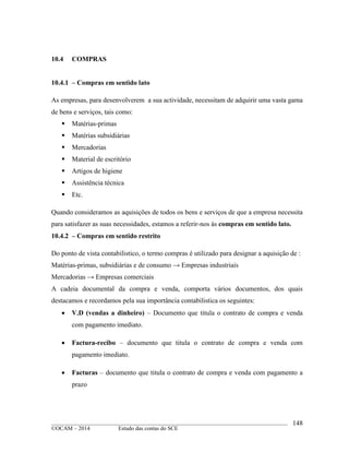 ____________________________________________________________________________________________
©OCAM – 2014 Estudo das contas do SCE
148
10.4 COMPRAS
10.4.1 – Compras em sentido lato
As empresas, para desenvolverem a sua actividade, necessitam de adquirir uma vasta gama
de bens e serviços, tais como:
 Matérias-primas
 Matérias subsidiárias
 Mercadorias
 Material de escritório
 Artigos de higiene
 Assistência técnica
 Etc.
Quando consideramos as aquisições de todos os bens e serviços de que a empresa necessita
para satisfazer as suas necessidades, estamos a referir-nos às compras em sentido lato.
10.4.2 – Compras em sentido restrito
Do ponto de vista contabilistico, o termo compras é utilizado para designar a aquisição de :
Matérias-primas, subsidiárias e de consumo → Empresas industriais
Mercadorias → Empresas comerciais
A cadeia documental da compra e venda, comporta vários documentos, dos quais
destacamos e recordamos pela sua importância contabilistica os seguintes:
 V.D (vendas a dinheiro) – Documento que titula o contrato de compra e venda
com pagamento imediato.
 Factura-recibo – documento que titula o contrato de compra e venda com
pagamento imediato.
 Facturas – documento que titula o contrato de compra e venda com pagamento a
prazo
 