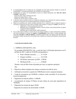 ____________________________________________________________________________________________
©OCAM – 2014 Estudo das contas do SCE
15
 A correspondência deve ser aberta por um empregado que não tenha quaisquer funções na secção de
Contabilidade e Tesouraria (geralmente uma secretária ou recepcionista).
 Paralelamente ao registo da correspondência, deverá ser emitida diariamente uma "lista dos valores
recebidos", indicando-se:
- Nome do cliente, data e referência da carta;
- Número do cheque, Banco e valor;
- Número do vale de correio e respectivo valor.
 A lista dos valores recebidos deverá ser emitida em triplicado, caso a dimensão da empresa justifique a
existência de Tesouraria, de secretária/recepcionista e de director financeiro.
 Depois da conferência dos valores recebidos preencher-se-á o respectivo talão de depósito bancário e
com base no original da lista dos valores recebidos serão emitidos os respectivos recibos, com três vias:
o original para o cliente (a enviar pelo correio);
o duplicado, para a contabilidade creditar a conta do cliente e para posteriormente ser apenso
o respectivo talão de depósito;
o triplicado, para ser arquivado por ordem sequencial.
 Se os recibos forem emitidos no mesmo dia em que foram recebidos os valores anteriormente referidos,
não haverá problemas em termos de arquivo e contabilização já que todos os recibos poderão ficar
arquivados anexados ao talão de depósito. O problema poderá surgir, caso algum recibo não tenha sido
de imediato emitido, daí que deva ser prestada toda a atenção aos correctos procedimentos anteriormente
descritos.
CASO PRATICO RESOLVIDO:
I. EMPRESA ZONAKENTE, LDA.
Na sociedade ZONAKENTE, Lda., a conta de Caixa A (Principal) apresentava em 01
de Maio de 2007 o saldo de 36.248,00 correspondente a:
 Notas e Moedas nacionais............. 21.115,00
 Cheques recebidos ........................ 10.133,00
 250 Dolares americanos @10,00....2.500,00
 500 Rand @5,00.............................2.500,00
Durante o mês de Maio foram efectuadas por caixa, as seguintes operações:
Dia:
2 – Deposito no Banco Qualquer dos cheques constantes do saldo de caixa;
3 – Atribuição ao tesoureiro a quantia de 2.000,00 para ocorrer a pequenas despesas;
4 – Venda de mercadorias por 50.000,00, a dinheiro, tendo concedido 4% de descontos
de pronto pagamento;
5 – Pagamento da renda do edificio: 12.000,00;
6 – Levantamento do cheque 231/Banco tal para reforço de caixa pela importância de
70.000,00;
7 – Pagamento de consumo de água: 420,00
- Pagamento de consumo de electricidade: 6.350,00
 