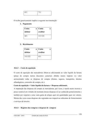____________________________________________________________________________________________
©OCAM – 2014 Estudo das contas do SCE
150
411 711
O recibo genericamente implica a seguinte movimentação:
1. Pagamento
Conta a
debitar
Conta a
creditar
421 111/121
2. Recebimento
Conta a
debitar
Conta a
creditar
111/121 411
10.4.3 – Custo de aquisição
O custo de aquisição das mercadorias obtem-se adicionando ao valor liquido da factura
(preço de compra menos descontos comeriais obtidos menos imposto so valor
acrescentado) todas as despesas de compra (frentes, seguros, transportes, direitos
alfandegários, comissões de compra, etc.).
Custo de aquisição = Valor liquido da factura + Despesas adicionais.
A imputação das despesas de compra às mercadorias, por vezes, é tarefa muito morosa e
pouco rentável em virtudes do montante dessas despesas só ser conhecido posteriormente e
também por respeitar a uma vasta gama de artigos quer em quantidades quer em valores.
Muitas das vezes essas despesas são registadas nas respectivas subcontas de fornecimentos
e serviços de terceiro.
10.4.4 – Registos das compras e despesas de compras
 