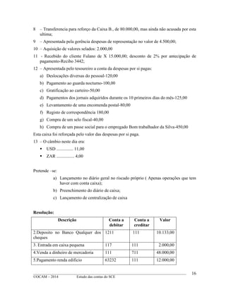 ____________________________________________________________________________________________
©OCAM – 2014 Estudo das contas do SCE
16
8 – Transferencia para reforço da Caixa B., de 80.000,00, mas ainda não acusada por esta
ultima;
9 – Apresentada pela gerência despesas de representação no valor de 4.500,00;
10 – Aquisição de valores selados: 2.000,00
11 - Recebido do cliente Fulano de X 15.000,00; desconto de 2% por antecipação de
pagamento-Recibo 3442;
12 – Apresentada pelo tesoureiro a conta da despesas por si pagas:
a) Deslocações diversas do pessoal-120,00
b) Pagamento ao guarda nocturno-100,00
c) Gratificação ao carteiro-50,00
d) Pagamentos dos jornais adquiridos durante os 10 primeiros dias do mês-125,00
e) Levantamento de uma encomenda postal-80,00
f) Registo de correspondência 180,00
g) Compra de um selo fiscal-40,00
h) Compra de um passe social para o empregado Bom trabalhador da Silva-450,00
Esta caixa foi reforçada pelo valor das despesas por si paga.
13 – O câmbio neste dia era:
 USD ............... 11,00
 ZAR ................ 4,00
Pretende –se:
a) Lançamento no diário geral no riscado próprio ( Apenas operações que tem
haver com conta caixa);
b) Preenchimento do diário de caixa;
c) Lançamento de centralização de caixa
Resolução:
Descrição Conta a
debitar
Conta a
creditar
Valor
2.Deposito no Banco Qualquer dos
cheques
1211 111 10.133,00
3. Entrada em caixa pequena 117 111 2.000,00
4.Venda a dinheiro de mercadoria 111 711 48.000,00
5.Pagamento renda edificio 63232 111 12.000,00
 