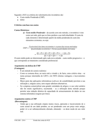 ____________________________________________________________________________________________
©OCAM – 2014 Estudo das contas do SCE
165
Segundo o SCE os critérios de valorimetria dos inventários são:
 Custo médio Ponderado (CMP)
 FIFO
Critérios com base nos custos
Custos Históricos:
a) Custo médio Ponderado – de acordo com este método, o inventário é visto
como um todo, pelo que os lotes perdem a sua individualidade. O custo de
cada elemento é determinado apartir da média ponderada do custo dos
elementos existentes, ou seja:
O custo médio pode ser determinado após cada nova entrada – custo médio progressivo – o
que corresponde ao tratamento considerado preferencial.
Argumentos em defesa do CMP
(Vantagens)
- É um método de custeio realistico
- Como se costuma dizer, no meio está a virtude e, de facto, estes critério situa – se
numa posiçao intermédia do LIFO e do FIFO elimina vantagens e incovenientes
destes.
- Maior parte das aplicações informáticas (software de contabilidade) prevêem a sua
utilização e, nalguns casos, nem sequer admitem alternativas.
- Se a empresa comercializar uma grande variedades de artigos e o seu valor unitário
não for muito significativo, recomenda – se a utilização deste método porque
permite uma redução drástica de capacidade de armazenamento de dados no seu
sistema informático (registo por lotes).
Argumentos contra o CMP
(Desvantagens)
- Ainda que a sua utilização origine menos riscos, apresenta o inconveniente de o
custo actual de um dado produto, ao ser ponderado com um preço mais antigo,
poder vir a ser substancialmente alterado, afastando – se deste modo do seu valor
real.
 