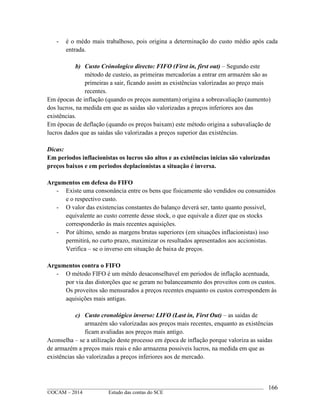 ____________________________________________________________________________________________
©OCAM – 2014 Estudo das contas do SCE
166
- é o médo mais trabalhoso, pois origina a determinação do custo médio após cada
entrada.
b) Custo Crónologico directo: FIFO (First in, first out) – Segundo este
método de custeio, as primeiras mercadorias a entrar em armazém são as
primeiras a sair, ficando assim as existências valorizadas ao preço mais
recentes.
Em épocas de inflação (quando os preços aumentam) origina a sobreavaliação (aumento)
dos lucros, na medida em que as saidas são valorizadas a preços inferiores aos das
existências.
Em épocas de deflação (quando os preços baixam) este método origina a subavaliação de
lucros dados que as saidas são valorizadas a preços superior das existências.
Dicas:
Em periodos inflacionistas os lucros são altos e as existências inicias são valorizadas
preços baixos e em periodos deplacionistas a situação é inversa.
Argumentos em defesa do FIFO
- Existe uma consonância entre os bens que fisicamente são vendidos ou consumidos
e o respectivo custo.
- O valor das existencias constantes do balanço deverá ser, tanto quanto possivel,
equivalente ao custo corrente desse stock, o que equivale a dizer que os stocks
corresponderão às mais recentes aquisições.
- Por último, sendo as margens brutas superiores (em situações inflacionistas) isso
permitirá, no curto prazo, maximizar os resultados apresentados aos accionistas.
Verifica – se o inverso em situação de baixa de preços.
Argumentos contra o FIFO
- O método FIFO é um métdo desaconselhavel em periodos de inflação acentuada,
por via das distorções que se geram no balanceamento dos proveitos com os custos.
Os proveitos são mensurados a preços recentes enquanto os custos correspondem às
aquisições mais antigas.
c) Custo cronológico inverso: LIFO (Last in, First Out) – as saidas de
armazém são valorizadas aos preços mais recentes, enquanto as existências
ficam avaliadas aos preços mais antigo.
Aconselha – se a utilização deste processo em época de inflação porque valoriza as saidas
de armazém a preços mais reais e não armazena possiveis lucros, na medida em que as
existências são valorizadas a preços inferiores aos de mercado.
 