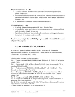 ____________________________________________________________________________________________
©OCAM – 2014 Estudo das contas do SCE
167
Argumentos em defesa do LIFO
- As vendas correntes são balanceadas com custos de saidas mais proximos dos
preços de reposição;
- Porporciona algumas economias de natureza fiscal, substanciadas no diferimento do
pagamento do imposto, no curto prazo, o imposto será menor porque, os resultados
também o são.
- É dos metódos referidos que minimiza os efeitos da inflação.
Argumentos contra o LIFO
- O método só excepcionalmente coincide com o fluxo dos bens;
- As existências, sendo valorizadas aos preços mais antigos, não traduzem da forma
mais adequada a situação da empresa;
- Permitindo o diferimento dos resultados não constitui um metódo particularmente
interessante do ponto de vista do investidor.
Nota importante: a luz do Decreto 70/2009 que aprova o SCE critério LIFO não pode ser
adoptado pelas empresas.
1. EXEMPLOS PRATICOS : CMP, FIFO, LIFO
A Sociedade Comercial SENTA EM BAIXO, LDA, localizada em vilamassane
apresentava em 02 de Janeiro do ano passado 172 litros (garrafas de 1litro) mercadoria
CABHANGA (M) avaliado em 27.520,00
Durante o mês efecuou as seguintes operações:
Dia 3 – Compra à socidade MAGUWULIRO, Lda, 120 L de M @ 156,00 + IVA (guia de
entrada nº 01),
Dia 3 – Encomenda de 200 L de M no valor de 30.000,00, n/nota de encomenda nº 01 a
sociedade XIDAKWA, Lda
Dia 4 – Venda a empresa AMIGOS DA BEBIDA, Lda, 170 L de M @ 220,00 + IVA.
Concede um desconto de 3% (Fact nº 1)
Dia 6 – Devolução da AMIGOS DA BEBIDA, Lda, de 10 L por conter apenas 98% de
alcool, visto que o combinado foi 100% de alcool (n/ nota de crédito nº 01). Guia de
entrada nº 02.
Dia 10 – Compra a sociedade XIDIMBATOTA, 210 L @ 158,00 + IVA
Dia 11 – Pagamento de 4.500,00 em cheque do banco qualquer, referentes a despesas de
seguro das compras do dia anterior.
Dia 12 – Nota de crédito da empresa XIDIMBATOTA, relativa a desconto de 5% que por
lapso não havia sido incluido na factura.
- Guia de entrada em armazém nº 03 da compra do dia 10.
 