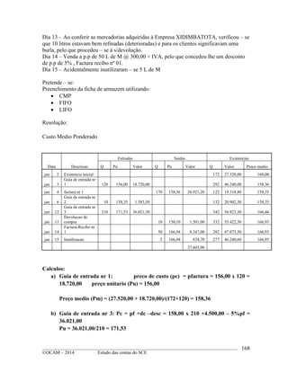 ____________________________________________________________________________________________
©OCAM – 2014 Estudo das contas do SCE
168
Dia 13 – Ao conferir as mercadorias adquiridas à Empresa XIDIMBATOTA, verificou – se
que 10 litros estavam bem refinadas (deterioradas) e para os clientes significavam uma
burla, pelo que procedeu – se à s/devolução.
Dia 14 – Venda a p.p de 50 L de M @ 300,00 + IVA, pelo que concedeu lhe um desconto
de p.p de 5% , Factura recibo nº 01.
Dia 15 – Acidentalmente inutilizaram – se 5 L de M
Pretende – se:
Preenchimento da ficha de armazem utilizando:
 CMP
 FIFO
 LIFO
Resolução:
Custo Medio Ponderado
Data Descricao
Entradas Saidas Existencias
Q Pu Valor Q Pu Valor Q Valor Preco medio
jan 2 Existencia inicial 172 27.520,00 160,00
jan 3
Guia de entrada nr
1 120 156,00 18.720,00 292 46.240,00 158,36
jan 4 factura nr 1 170 158,36 26.921,20 122 19.318,80 158,35
jan 6
Guia de entrada nr
2 10 158,35 1.583,50 132 20.902,30 158,35
jan 12
Guia de entrada nr
3 210 171,53 36.021,30 342 56.923,30 166,44
jan 13
Devolucao de
compra 10 150,10 1.501,00 332 55.422,30 166,93
jan 14
Factura-Recibo nr
1 50 166,94 8.347,00 282 47.075,30 166,93
jan 15 Inutilizacao 5 166,94 834,70 277 46.240,60 166,93
37.603,90
Calculos:
a) Guia de entrada nr 1: preco de custo (pc) = pfactura = 156,00 x 120 =
18.720,00 preço unitario (Pu) = 156,00
Preço medio (Pm) = (27.520,00 + 18.720,00)/(172+120) = 158,36
b) Guia de entrada nr 3: Pc = pf +dc –desc = 158,00 x 210 +4.500,00 – 5%pf =
36.021,00
Pu = 36.021,00/210 = 171,53
 