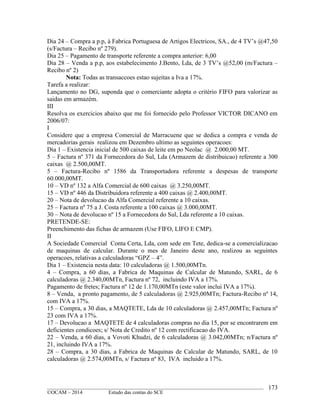 ____________________________________________________________________________________________
©OCAM – 2014 Estudo das contas do SCE
173
Dia 24 – Compra a p.p, à Fabrica Portuguesa de Artigos Electricos, SA., de 4 TV’s @47,50
(s/Factura – Recibo nº 279).
Dia 25 – Pagamento de transporte referente a compra anterior: 6,00
Dia 28 – Venda a p.p, aos estabelecimento J.Bento, Lda, de 3 TV’s @52,00 (m/Factura –
Recibo nº 2)
Nota: Todas as transaccoes estao sujeitas a Iva a 17%.
Tarefa a realizar:
Lançamento no DG, suponda que o comerciante adopta o critério FIFO para valorizar as
saidas em armazém.
III
Resolva os exercicios abaixo que me foi fornecido pelo Professor VICTOR DICANO em
2006/07:
I
Considere que a empresa Comercial de Marracuene que se dedica a compra e venda de
mercadorias gerais realizou em Dezembro ultimo as seguintes operacoes:
Dia 1 – Existencia inicial de 500 caixas de leite em po Neolac @ 2.000,00 MT.
5 – Factura nº 371 da Fornecedora do Sul, Lda (Armazem de distribuicao) referente a 300
caixas @ 2.500,00MT.
5 – Factura-Recibo nº 1586 da Transportadora referente a despesas de transporte
60.000,00MT.
10 – VD nº 132 a Alfa Comercial de 600 caixas @ 3.250,00MT.
15 – VD nº 446 da Distribuidora referente a 400 caixas @ 2.400,00MT.
20 – Nota de devolucao da Alfa Comercial referente a 10 caixas.
25 – Factura nº 75 a J. Costa referente a 100 caixas @ 3.000,00MT.
30 – Nota de devolucao nº 15 a Fornecedora do Sul, Lda referente a 10 caixas.
PRETENDE-SE:
Preenchimento das fichas de armazem (Use FIFO, LIFO E CMP).
II
A Sociedade Comercial Conta Certa, Lda, com sede em Tete, dedica-se a comercializacao
de maquinas de calcular. Durante o mes de Janeiro deste ano, realizou as seguintes
operacoes, relativas a calculadoras “GPZ – 4”.
Dia 1 – Existencia nesta data: 10 calculadoras @ 1.500,00MTn.
4 – Compra, a 60 dias, a Fabrica de Maquinas de Calcular de Matundo, SARL, de 6
calculadoras @ 2.340,00MTn, Factura nº 72, incluindo IVA a 17%.
Pagamento de fretes; Factura nº 12 de 1.170,00MTn (este valor inclui IVA a 17%).
8 – Venda, a pronto pagamento, de 5 calculadoras @ 2.925,00MTn; Factura-Recibo nº 14,
com IVA a 17%.
15 – Compra, a 30 dias, a MAQTETE, Lda de 10 calculadoras @ 2.457,00MTn; Factura nº
23 com IVA a 17%.
17 – Devolucao a MAQTETE de 4 calculadoras compras no dia 15, por se encontrarem em
deficientes condicoes; s/ Nota de Credito nº 12 com rectificacao do IVA.
22 – Venda, a 60 dias, a Vovoti Khudzi, de 6 calculadoras @ 3.042,00MTn; n/Factura nº
21, incluindo IVA a 17%.
28 – Compra, a 30 dias, a Fabrica de Maquinas de Calcular de Matundo, SARL, de 10
calculadoras @ 2.574,00MTn, s/ Factura nº 83, IVA incluido a 17%.
 